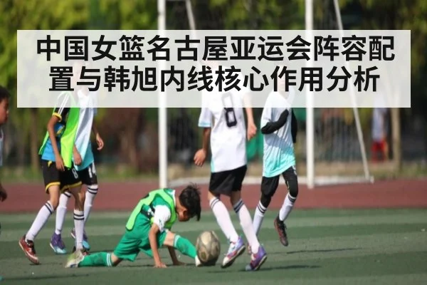 中国女篮名古屋亚运会阵容配置与韩旭内线核心作用分析