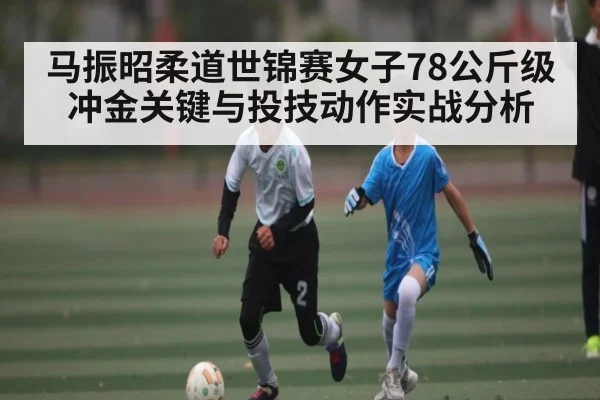 马振昭柔道世锦赛女子78公斤级冲金关键与投技动作实战分析
